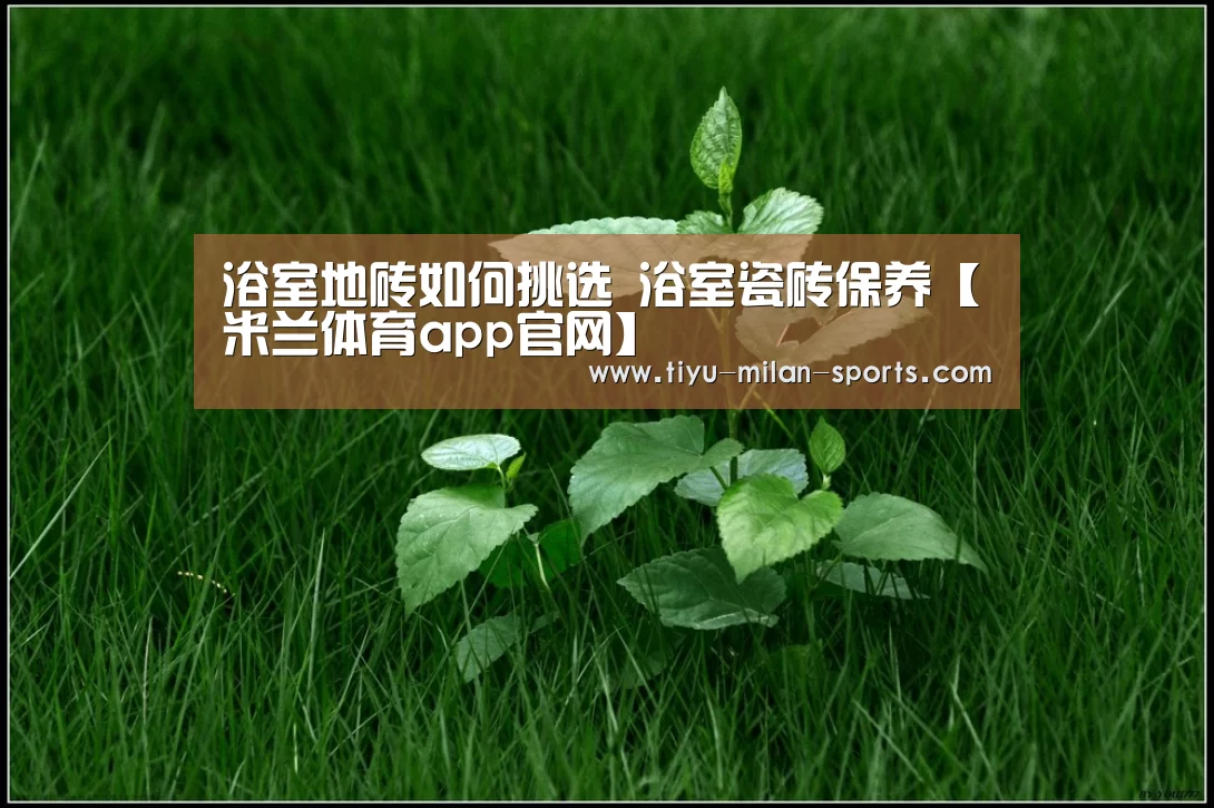 浴室地砖如何挑选 浴室瓷砖保养【米兰体育app官网】(图2) 米兰体育app