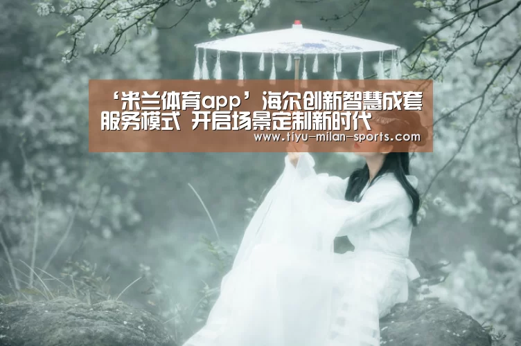 ‘米兰体育app’海尔创新智慧成套服务模式 开启场景定制新时代(图3) 米兰体育app下载